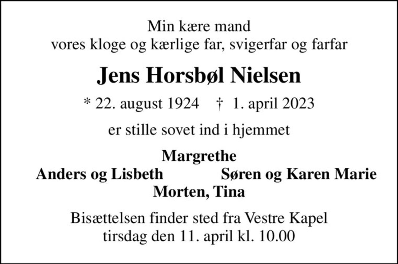 Min kære mand vores kloge og kærlige far, svigerfar og farfar
Jens Horsbøl Nielsen
* 22. august 1924    ✝ 1. april 2023
er stille sovet ind i hjemmet
Margrethe
Anders og Lisbeth
Søren og Karen Marie
Bisættelsen finder sted fra Vestre Kapel tirsdag den 11. april kl. 10.00