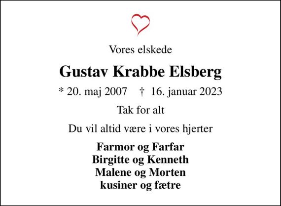 Vores elskede
Gustav Krabbe Elsberg
* 20. maj 2007    &#x271d; 16. januar 2023
Tak for alt
Du vil altid være i vores hjerter
Farmor og Farfar Birgitte og Kenneth Malene og Morten kusiner og fætre