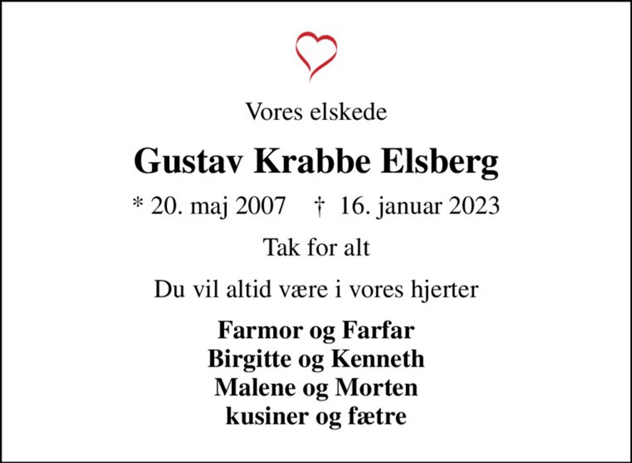 Vores elskede
Gustav Krabbe Elsberg
* 20. maj 2007    ✝ 16. januar 2023
Tak for alt
Du vil altid være i vores hjerter
Farmor og Farfar Birgitte og Kenneth Malene og Morten kusiner og fætre