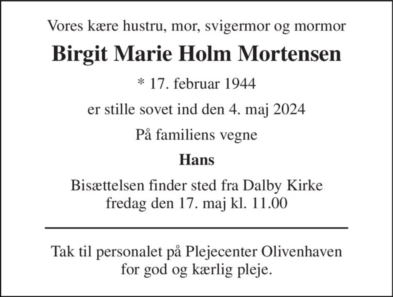 Vores kære hustru, mor, svigermor og mormor 
Birgit Marie Holm Mortensen 
* 17. februar 1944 
er stille sovet ind den 4. maj 2024 
På familiens vegne 
Hans 
Bisættelsen finder sted fra Dalby Kirke fredag den 17. maj kl. 11.00 
Tak til personalet på Plejecenter Olivenhaven for god og kærlig pleje.