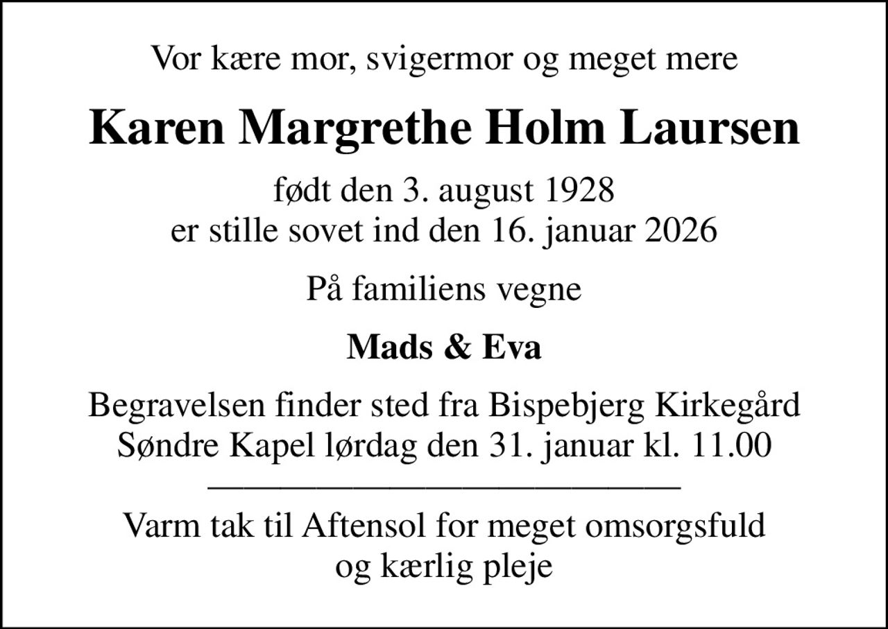 Vor kære mor, svigermor og meget mere
Karen Margrethe Holm Laursen
født den 3. august 1928 er stille sovet ind den 16. januar 2026
På familiens vegne
Mads & Eva
Begravelsen finder sted fra Bispebjerg Kirkegård Søndre Kapel  lørdag den 31. januar kl. 11.00   Varm tak til Aftensol for meget omsorgsfuld og kærlig pleje