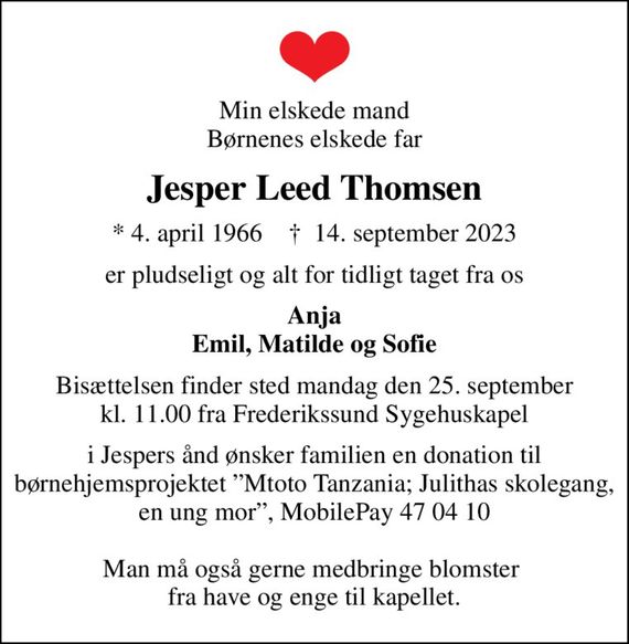 Min elskede mand Børnenes elskede far
Jesper Leed Thomsen
* 4. april 1966    &#x271d; 14. september 2023
er pludseligt og alt for tidligt taget fra os
Anja Emil, Matilde og Sofie
Bisættelsen finder sted mandag den 25. september kl. 11.00 fra Frederikssund Sygehuskapel
i Jespers ånd ønsker familien en donation til børnehjemsprojektet Mtoto Tanzania; Julithas skolegang, en ung mor, MobilePay 47 04 10  Man må også gerne medbringe blomster  fra have og enge til kapellet.