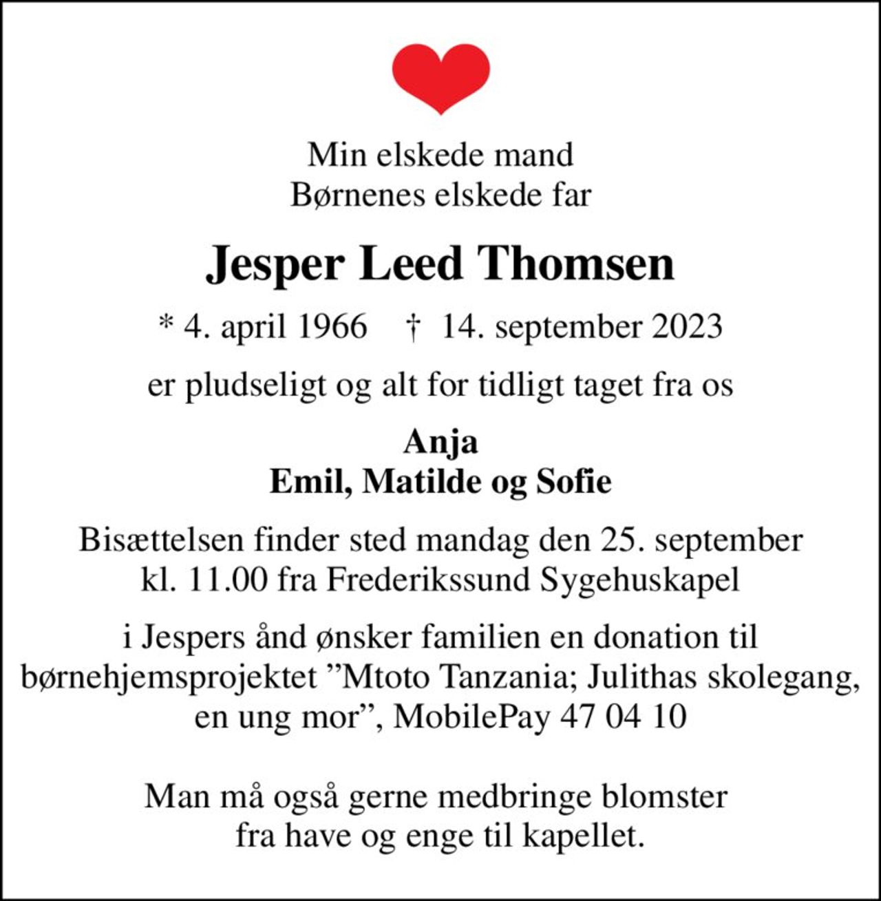 Min elskede mand Børnenes elskede far
Jesper Leed Thomsen
* 4. april 1966    ✝ 14. september 2023
er pludseligt og alt for tidligt taget fra os
Anja Emil, Matilde og Sofie
Bisættelsen finder sted mandag den 25. september kl. 11.00 fra Frederikssund Sygehuskapel
i Jespers ånd ønsker familien en donation til børnehjemsprojektet Mtoto Tanzania; Julithas skolegang, en ung mor, MobilePay 47 04 10  Man må også gerne medbringe blomster  fra have og enge til kapellet.