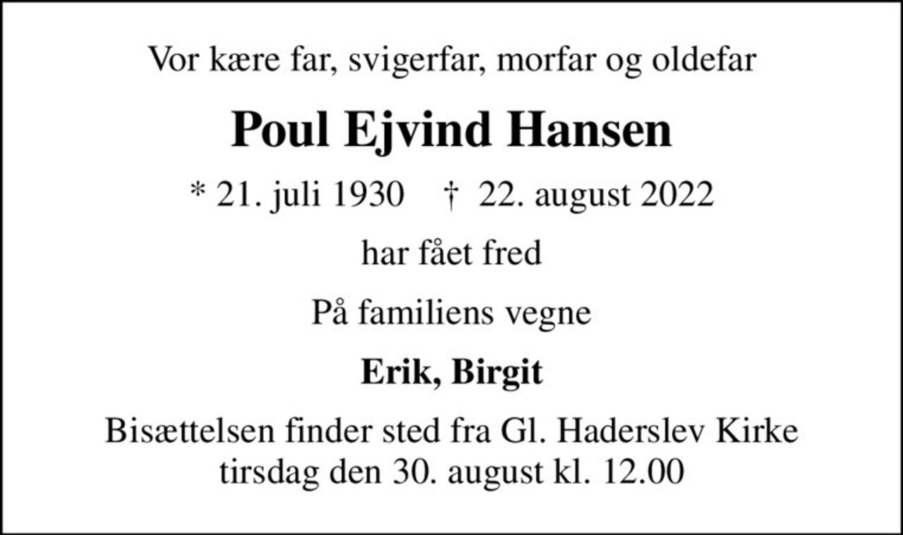 Vor kære far, svigerfar, morfar og oldefar
Poul Ejvind Hansen
* 21. juli 1930    ✝ 22. august 2022
har fået fred
På familiens vegne
Erik, Birgit
Bisættelsen finder sted fra Gl. Haderslev Kirke  tirsdag den 30. august kl. 12.00