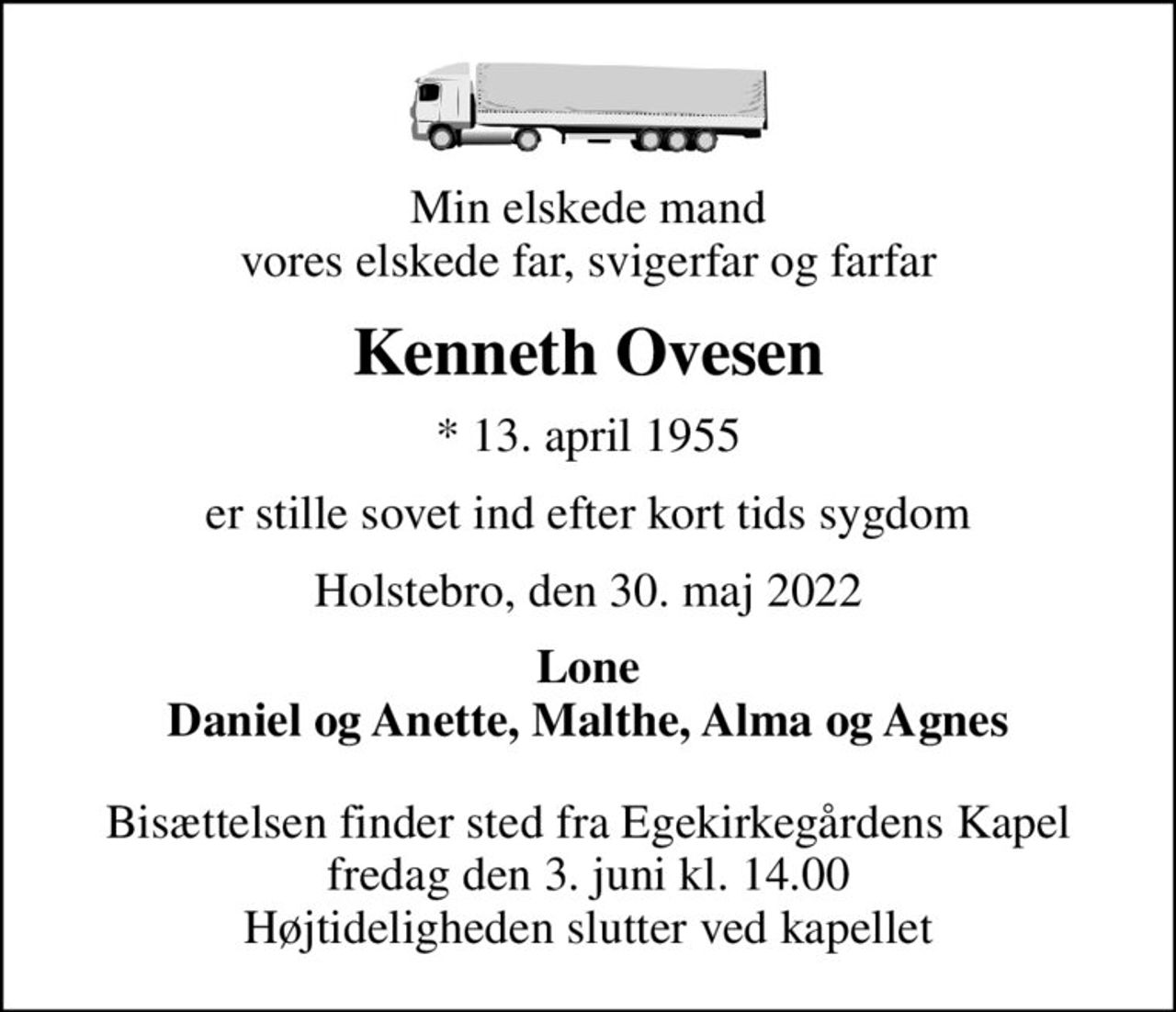 Min elskede mand vores elskede far, svigerfar og farfar
Kenneth Ovesen
* 13. april 1955
er stille sovet ind efter kort tids sygdom
Holstebro, den 30. maj 2022
Lone Daniel og Anette, Malthe, Alma og Agnes
Bisættelsen finder sted fra Egekirkegårdens Kapel  fredag den 3. juni kl. 14.00  Højtideligheden slutter ved kapellet