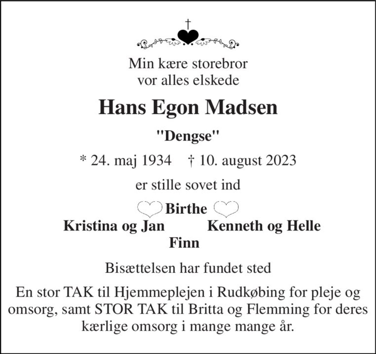 Min kære storebror vor alles elskede 
Hans Egon Madsen 
"Dengse" 
*​ 24. maj 1934​    †​ 10. august 2023 
er stille sovet ind 
Birthe    Kristina og Jan           Kenneth og Helle Finn   
Bisættelsen har fundet sted 
En stor TAK til Hjemmeplejen i Rudkøbing for pleje og omsorg, samt STOR TAK til Britta og Flemming for deres kærlige omsorg i mange mange år.