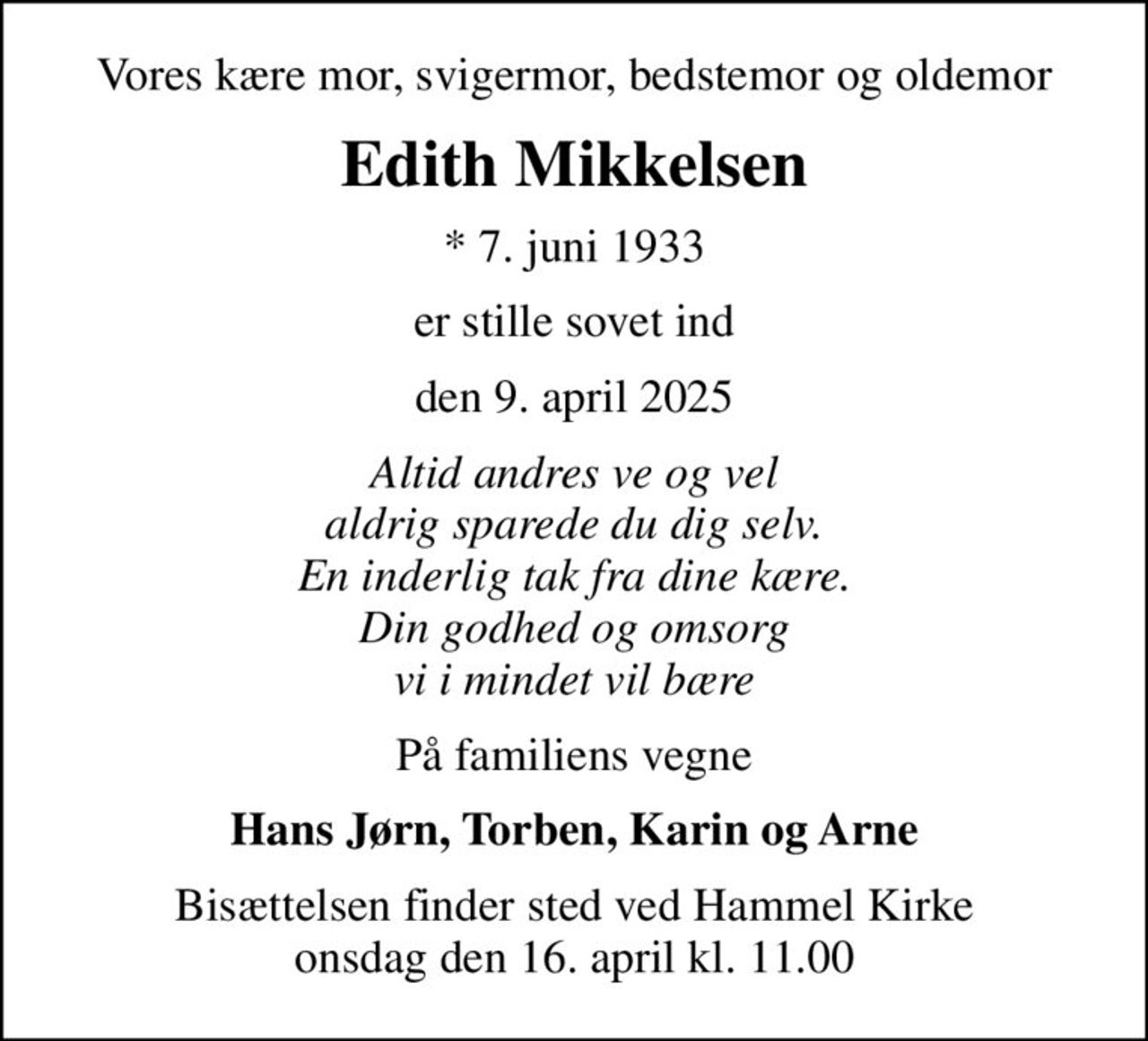 Vores kære mor, svigermor, bedstemor og oldemor
Edith Mikkelsen
* 7. juni 1933
er stille sovet ind
den 9. april 2025
Altid andres ve og vel aldrig sparede du dig selv. En inderlig tak fra dine kære. Din godhed og omsorg vi i mindet vil bære
På familiens vegne
Hans Jørn, Torben, Karin og Arne
Bisættelsen finder sted ved Hammel Kirke  onsdag den 16. april kl. 11.00