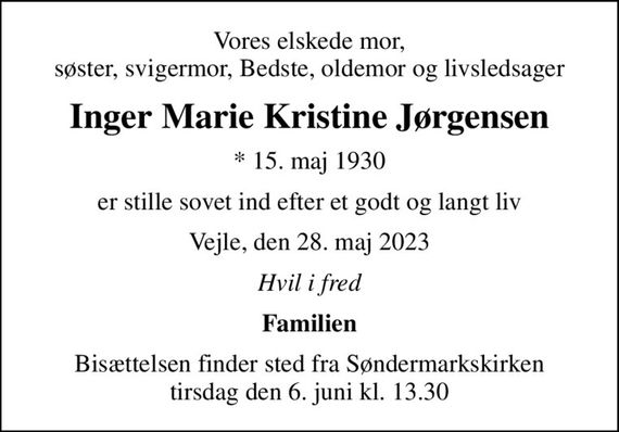 Vores elskede mor, søster, svigermor, Bedste, oldemor og livsledsager
Inger Marie Kristine Jørgensen
* 15. maj 1930
er stille sovet ind efter et godt og langt liv
Vejle, den 28. maj 2023
Hvil i fred
Familien
Bisættelsen finder sted fra Søndermarkskirken  tirsdag den 6. juni kl. 13.30