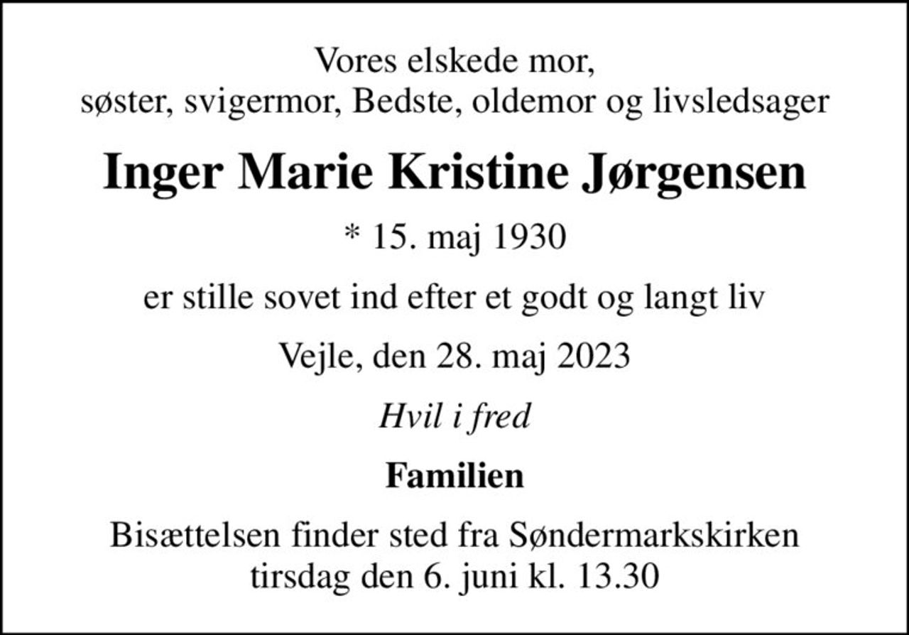 Vores elskede mor, søster, svigermor, Bedste, oldemor og livsledsager
Inger Marie Kristine Jørgensen
* 15. maj 1930
er stille sovet ind efter et godt og langt liv
Vejle, den 28. maj 2023
Hvil i fred
Familien
Bisættelsen finder sted fra Søndermarkskirken  tirsdag den 6. juni kl. 13.30