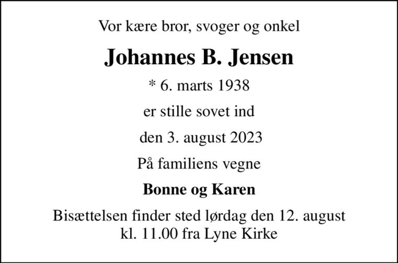 Vor kære bror, svoger og onkel
Johannes B. Jensen
* 6. marts 1938
er stille sovet ind
 den 3. august 2023
På familiens vegne
Bonne og Karen
Bisættelsen finder sted lørdag den 12. august kl. 11.00 fra Lyne Kirke