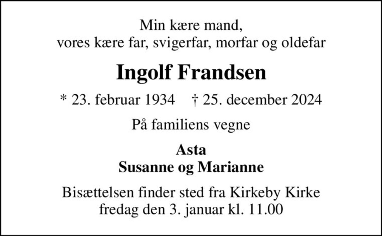 Min kære mand, vores kære far, svigerfar, morfar og oldefar
Ingolf Frandsen
* 23. februar 1934    ✝ 25. december 2024
På familiens vegne
Asta Susanne og Marianne
Bisættelsen finder sted fra Kirkeby Kirke  fredag den 3. januar kl. 11.00