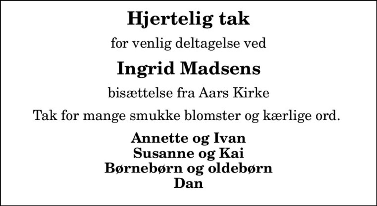 Hjertelig tak
for venlig deltagelse ved
Ingrid Madsens
bisættelse fra Aars Kirke
Tak for mange smukke blomster og kærlige ord. 
Annette og Ivan Susanne og Kai Børnebørn og oldebørn Dan