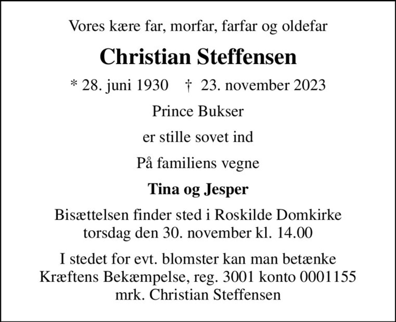 Vores kære far, morfar, farfar og oldefar
Christian Steffensen
* 28. juni 1930    ✝ 23. november 2023
Prince Bukser
er stille sovet ind
På familiens vegne
Tina og Jesper
Bisættelsen finder sted i Roskilde Domkirke  torsdag den 30. november kl. 14.00 
I stedet for evt. blomster kan man betænke
					Kræftens Bekæmpelse reg.3001konto0001155mrk. Christian
					Steffensen