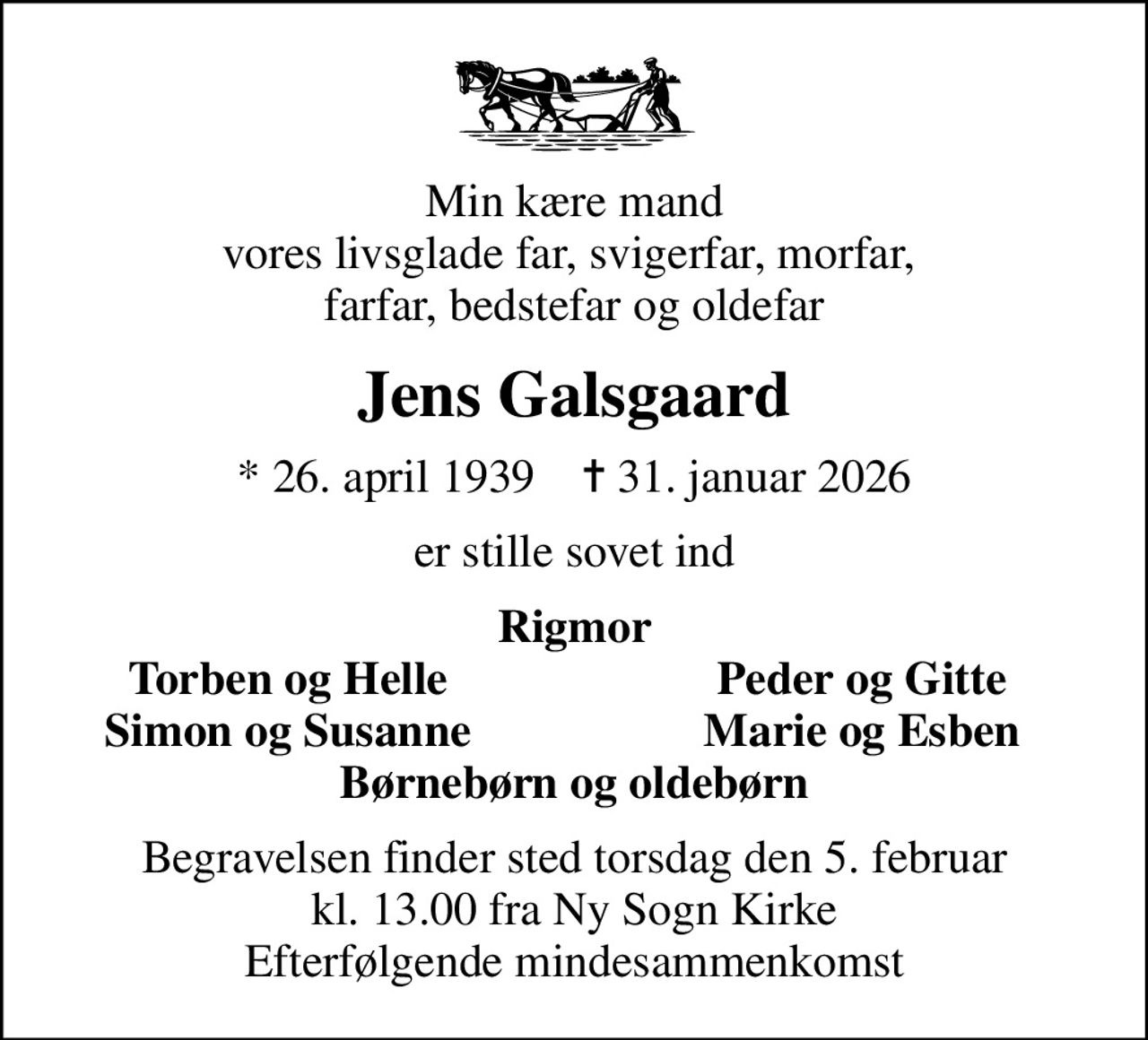Min kære mand vores livsglade far, svigerfar, morfar,  farfar, bedstefar og oldefar
Jens Galsgaard
* 26. april 1939    ✝ 31. januar 2026
er stille sovet ind
Rigmor
Torben og Helle
Peder og Gitte
Simon og Susanne
Marie og Esben
Begravelsen finder sted torsdag den 5. februar kl. 13.00 fra Ny Sogn Kirke Efterfølgende mindesammenkomst