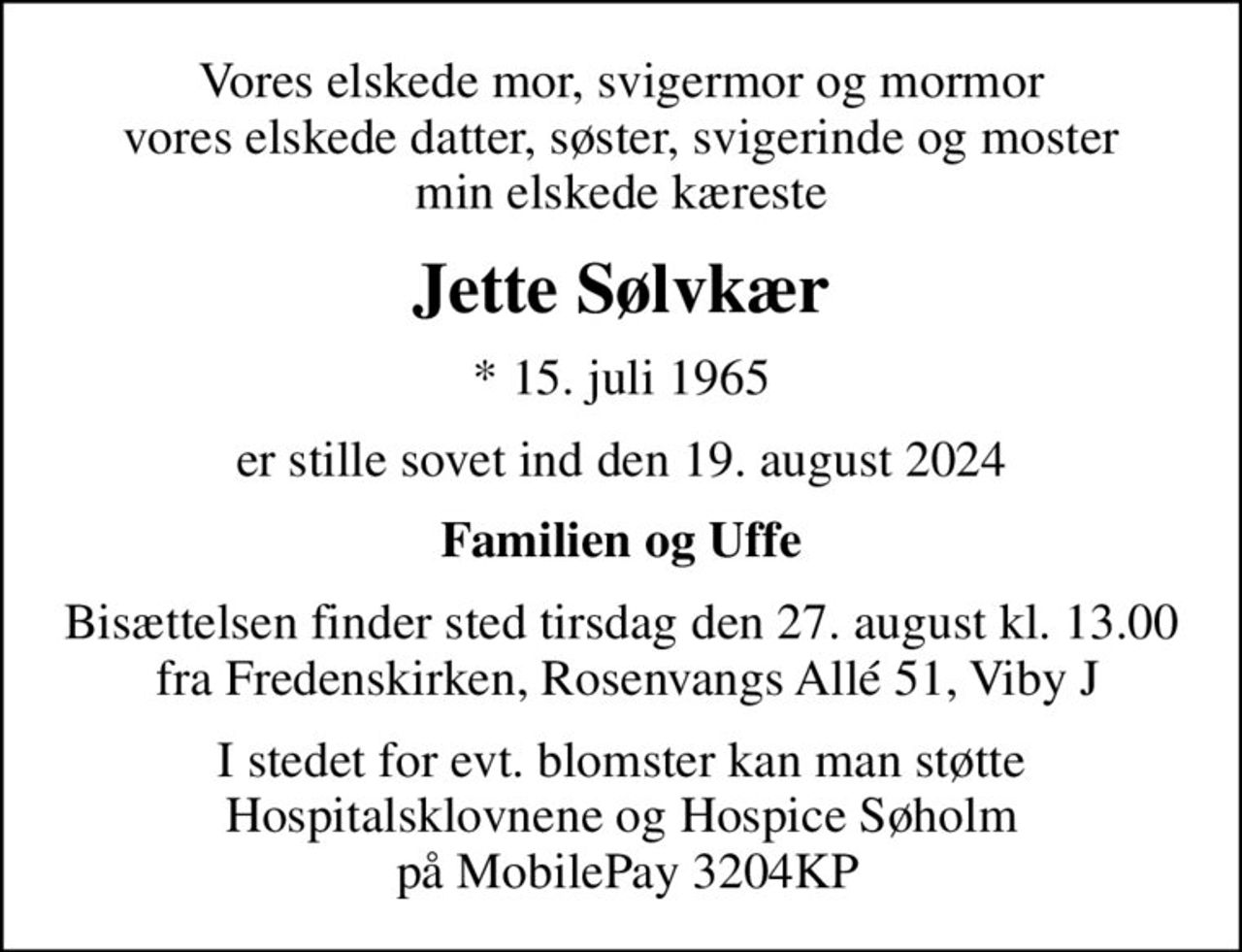 Vores elskede mor, svigermor og mormor vores elskede datter, søster, svigerinde og moster min elskede kæreste
Jette Sølvkær
* 15. juli 1965
er stille sovet ind den 19. august 2024
Familien og Uffe
Bisættelsen finder sted tirsdag den 27. august kl. 13.00  fra Fredenskirken, Rosenvangs Allé 51, Viby J
I stedet for evt. blomster kan man støtte Hospitalsklovnene og Hospice Søholm  på MobilePay 3204KP
