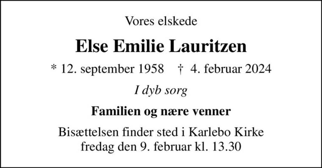 Vores elskede
Else Emilie Lauritzen
* 12. september 1958    ✝ 4. februar 2024
I dyb sorg
Familien og nære venner
Bisættelsen finder sted i Karlebo Kirke  fredag den 9. februar kl. 13.30