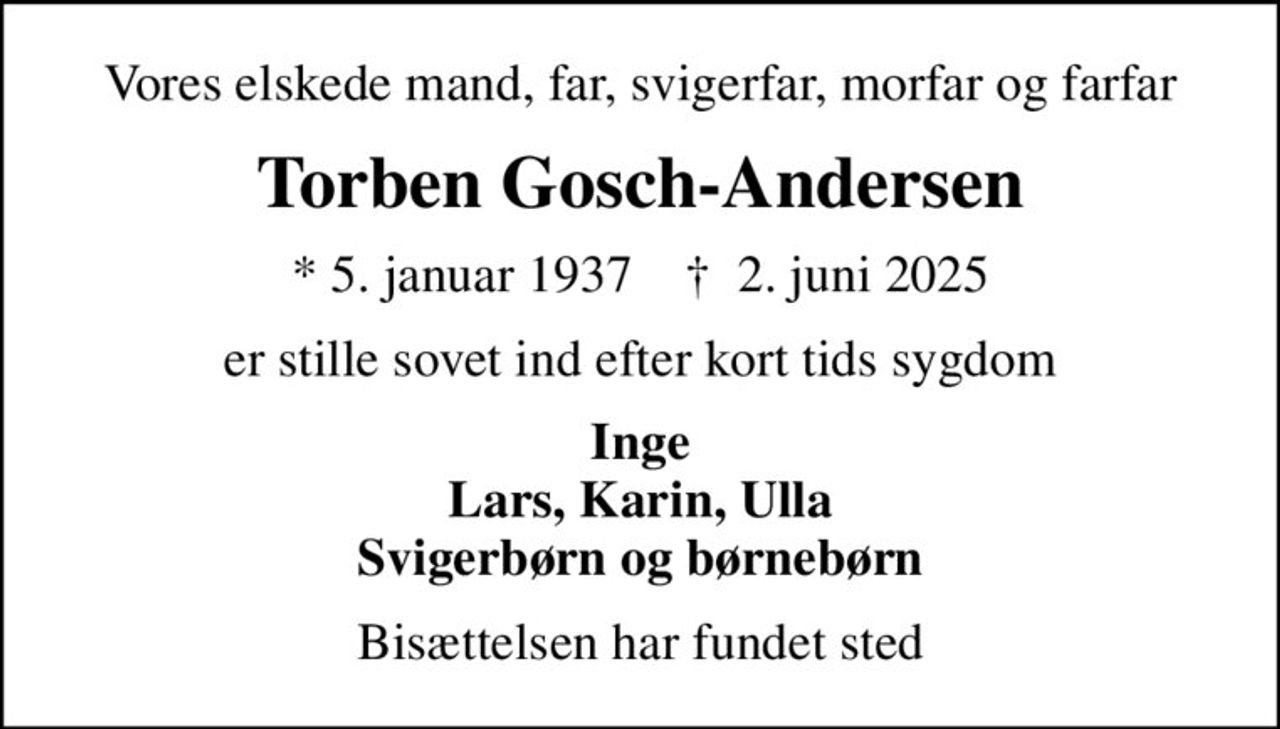 Vores elskede mand, far, svigerfar, morfar og farfar
Torben Gosch-Andersen
* 5. januar 1937    ✝ 2. juni 2025
er stille sovet ind efter kort tids sygdom
Inge Lars, Karin, Ulla Svigerbørn og børnebørn
Bisættelsen har fundet sted