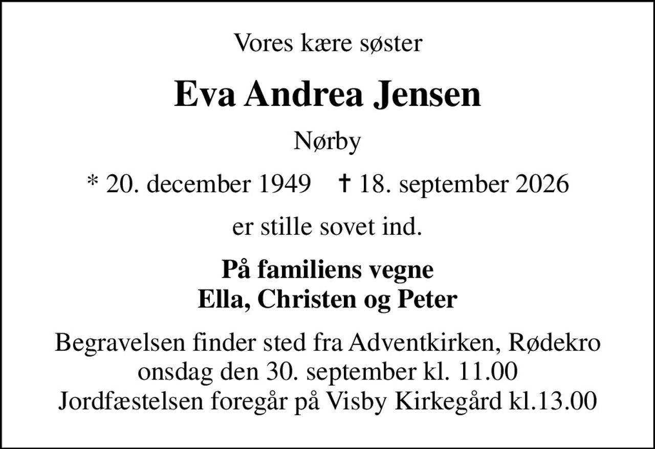 Vores kære søster
Eva Andrea Jensen
Nørby
* 20. december 1949    ✝ 18. september 2026
er stille sovet ind.
På familiens vegne Ella, Christen og Peter
Begravelsen finder sted fra Adventkirken, Rødekro  onsdag den 30. september kl. 11.00  Jordfæstelsen foregår på Visby Kirkegård kl.13.00
