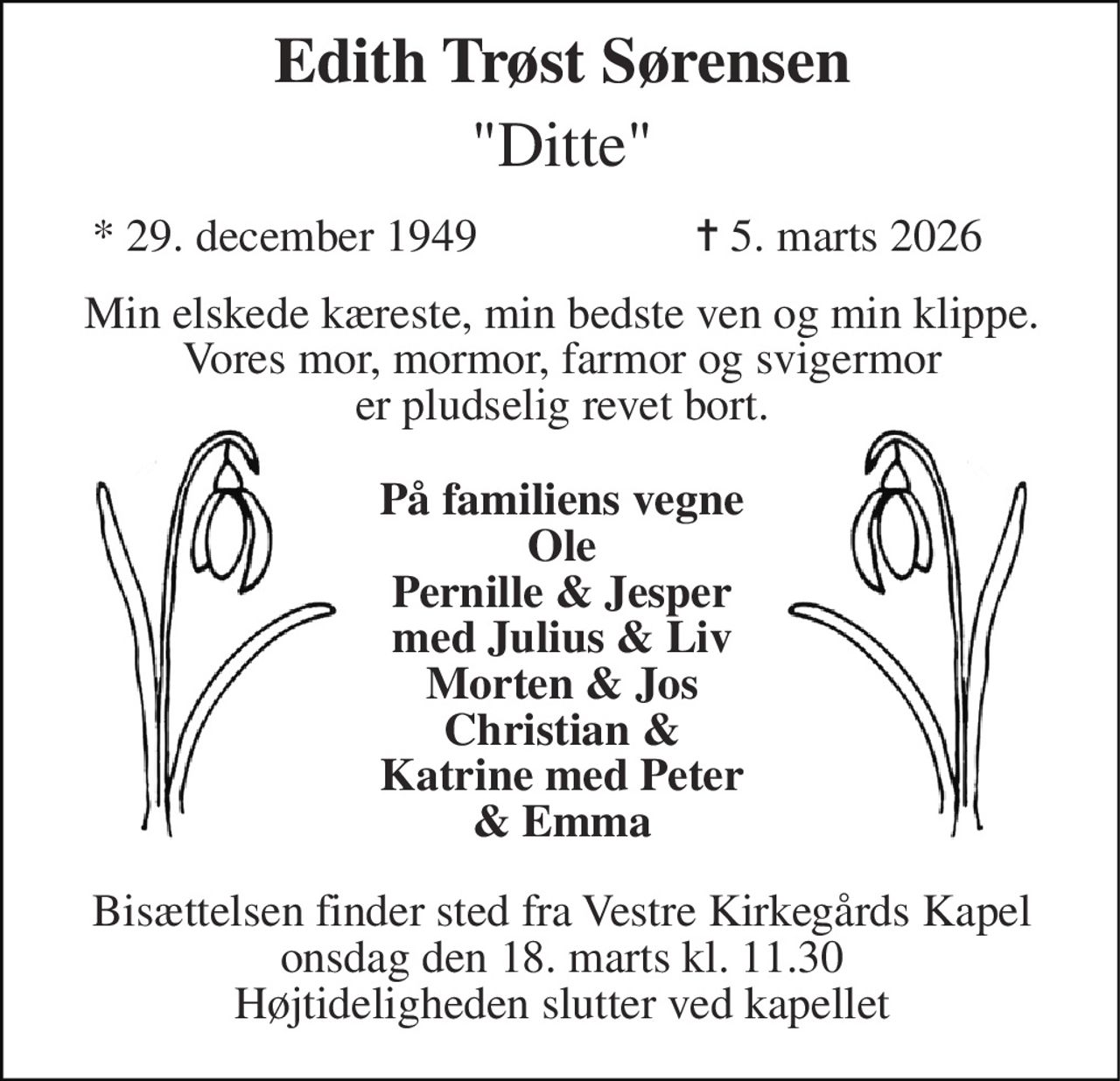 Edith Trøst Sørensen​ "Ditte" 
*​​ 29. december 1949 
✝​ 5. marts 2026​ 
Min elskede kæreste, min bedste ven og min klippe. Vores mor, mormor, farmor og svigermor er pludselig revet bort. 
På familiens vegne Ole Pernille & Jesper med Julius & Liv Morten & Jos Christian & Katrine med Peter & Emma 
Bisættelsen finder sted fra Vestre Kirkegårds Kapel onsdag den 18. marts kl. 11.30 Højtideligheden slutter ved kapellet