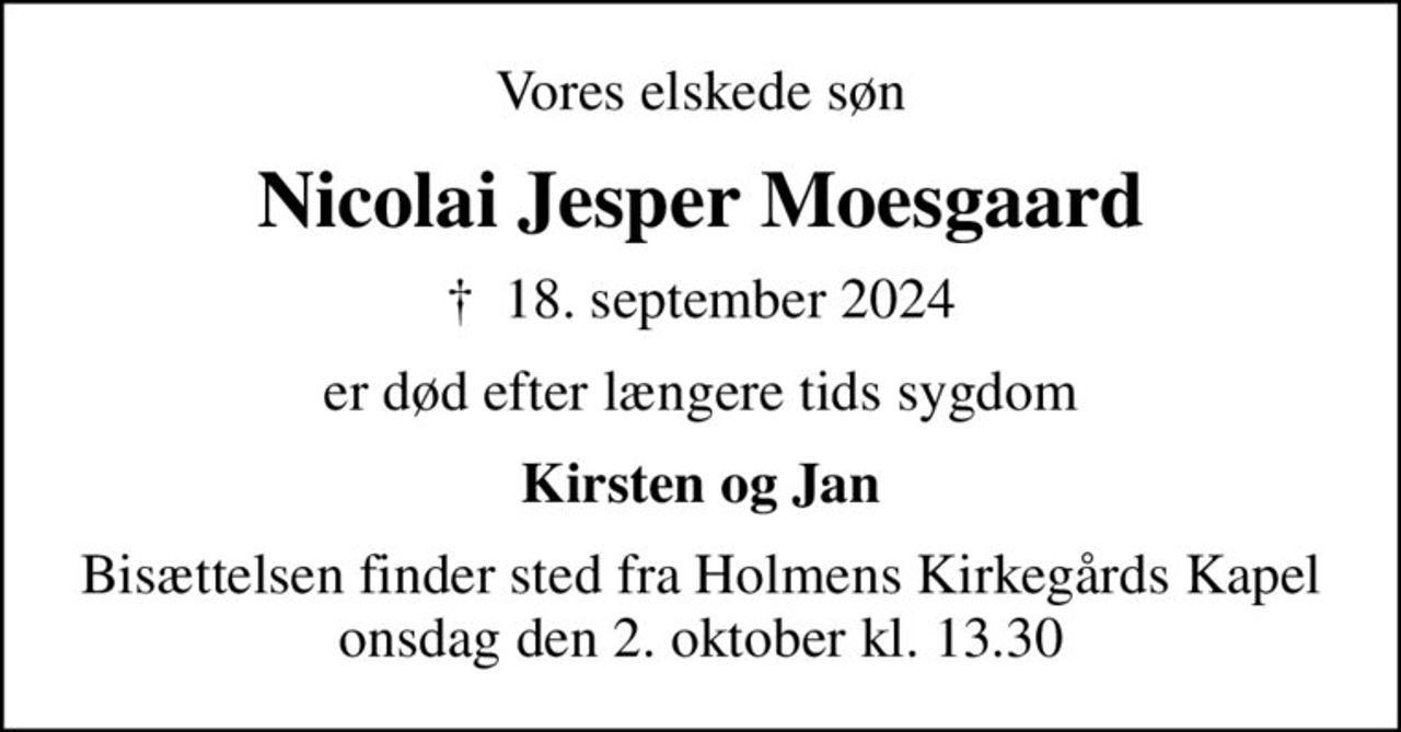 Vores elskede søn
Nicolai Jesper Moesgaard
✝ 18. september 2024
er død efter længere tids sygdom
Kirsten og Jan
Bisættelsen finder sted fra Holmens Kirkegårds Kapel  onsdag den 2. oktober kl. 13.30
