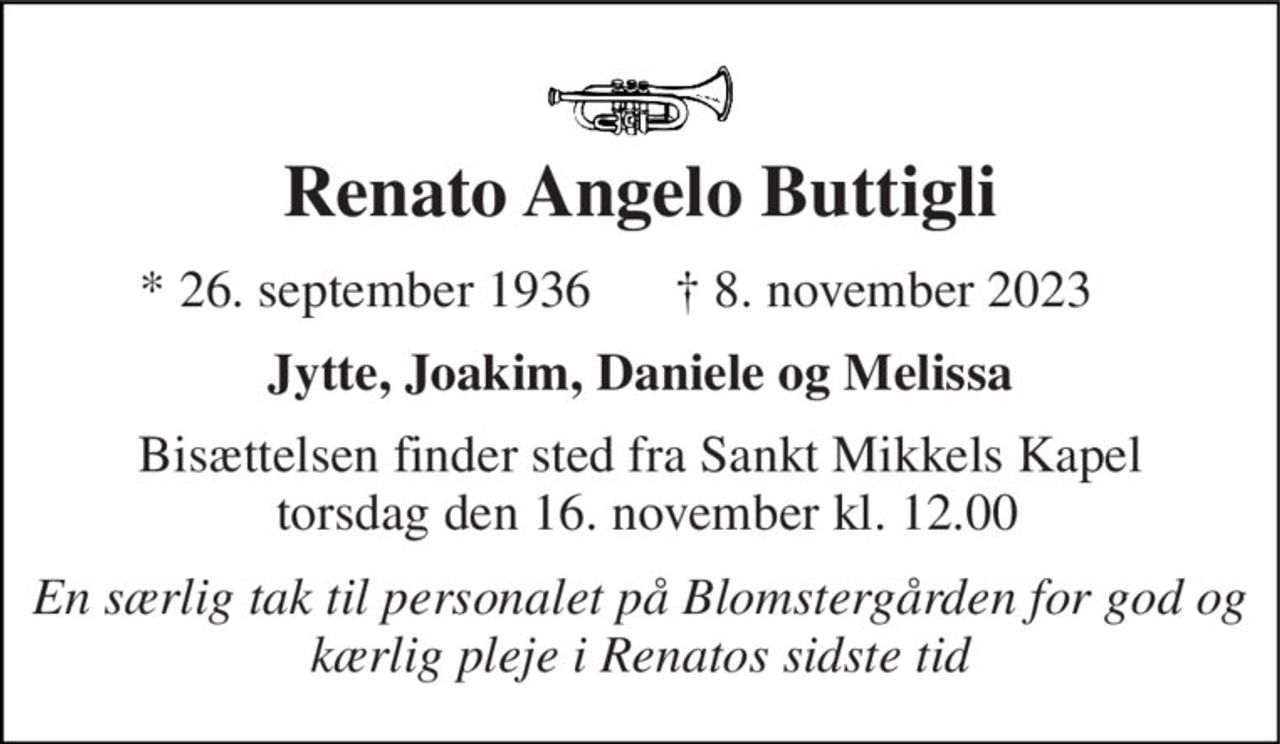 Renato Angelo Buttigli 
*​ 26. september 1936 
✝​ 8. november 2023​ 
Jytte, Joakim, Daniele og Melissa 
Bisættelsen​ finder sted fra Sankt Mikkels Kapel  torsdag den 16. november​ kl. 12.00 
En særlig tak til personalet på Blomstergården for god og kærlig pleje i Renatos sidste tid