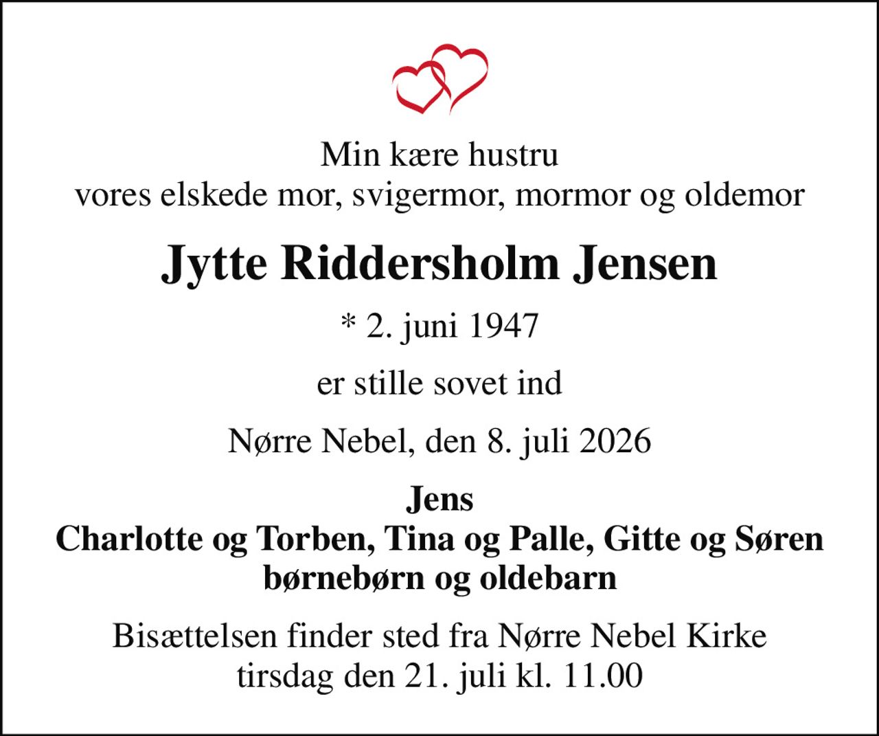 Min kære hustru vores elskede mor, svigermor, mormor og oldemor
Jytte Riddersholm Jensen
* 2. juni 1947
er stille sovet ind
Nørre Nebel, den 8. juli 2026
Jens Charlotte og Torben, Tina og Palle, Gitte og Søren børnebørn og oldebarn
Bisættelsen finder sted fra Nørre Nebel Kirke  tirsdag den 21. juli kl. 11.00