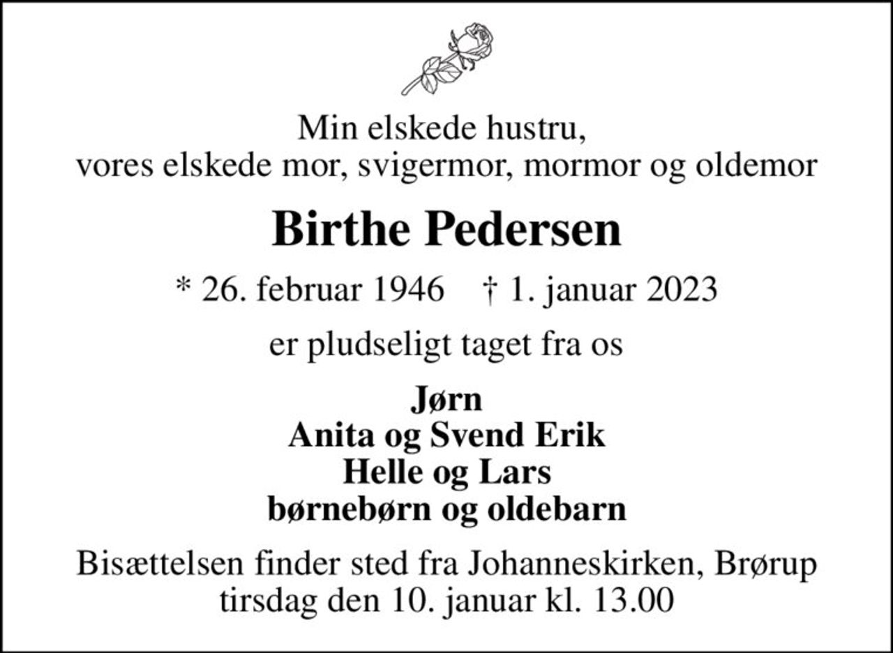 Min elskede hustru,  vores elskede mor, svigermor, mormor og oldemor
Birthe Pedersen
* 26. februar 1946    ✝ 1. januar 2023
er pludseligt taget fra os
Jørn Anita og Svend Erik Helle og Lars børnebørn og oldebarn
Bisættelsen finder sted fra Johanneskirken, Brørup  tirsdag den 10. januar kl. 13.00