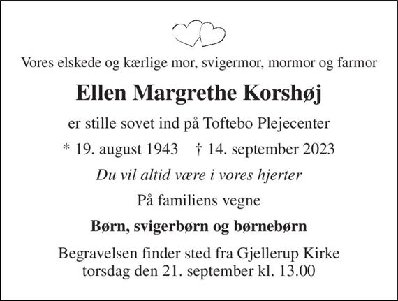 Vores elskede og kærlige mor, svigermor, mormor og farmor 
Ellen Margrethe Korshøj 
er stille sovet ind på Toftebo Plejecenter 
*&#x200B; 19. august 1943&#x200B;    &#x2020;&#x200B; 14. september 2023 
Du vil altid være i vores hjerter 
På familiens vegne 
Børn, svigerbørn og børnebørn 
Begravelsen&#x200B; finder sted fra Gjellerup Kirke&#x200B; torsdag den 21. september&#x200B; kl. 13.00