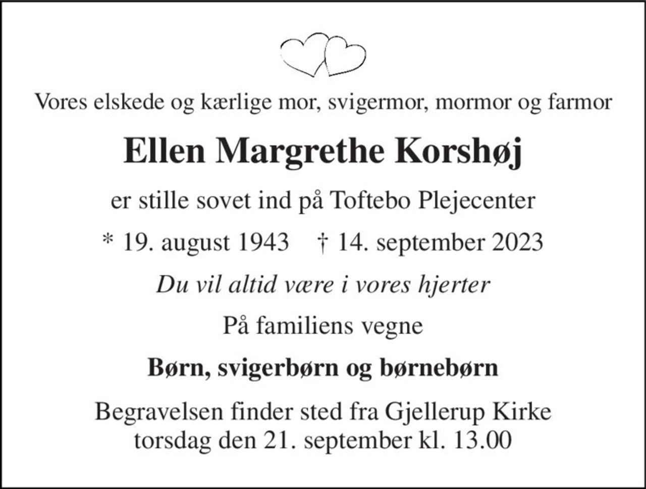 Vores elskede og kærlige mor, svigermor, mormor og farmor 
Ellen Margrethe Korshøj 
er stille sovet ind på Toftebo Plejecenter 
*​ 19. august 1943​    †​ 14. september 2023 
Du vil altid være i vores hjerter 
På familiens vegne 
Børn, svigerbørn og børnebørn 
Begravelsen​ finder sted fra Gjellerup Kirke​ torsdag den 21. september​ kl. 13.00
