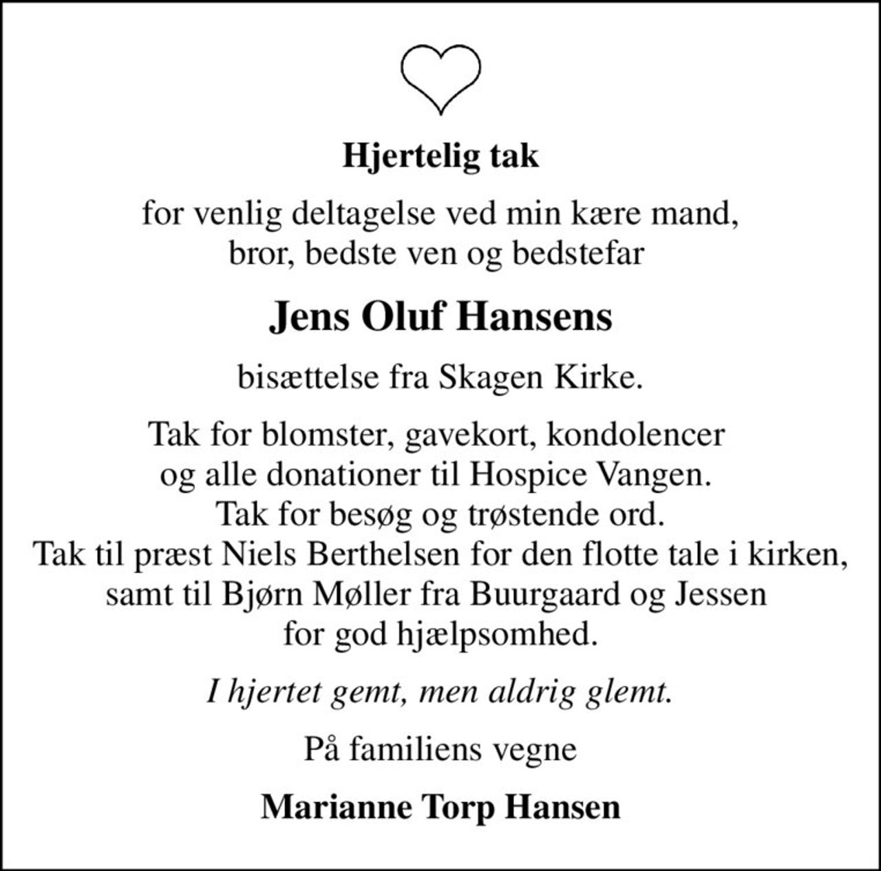 Hjertelig tak
for venlig deltagelse ved min kære mand, bror, bedste ven og bedstefar 
Jens Oluf Hansens
bisættelse fra Skagen Kirke.
Tak for blomster, gavekort, kondolencer  og alle donationer til Hospice Vangen.  Tak for besøg og trøstende ord. Tak til præst Niels Berthelsen for den flotte tale i kirken, samt til Bjørn Møller fra Buurgaard og Jessen  for god hjælpsomhed.
I hjertet gemt, men aldrig glemt.
På familiens vegne
Marianne Torp Hansen