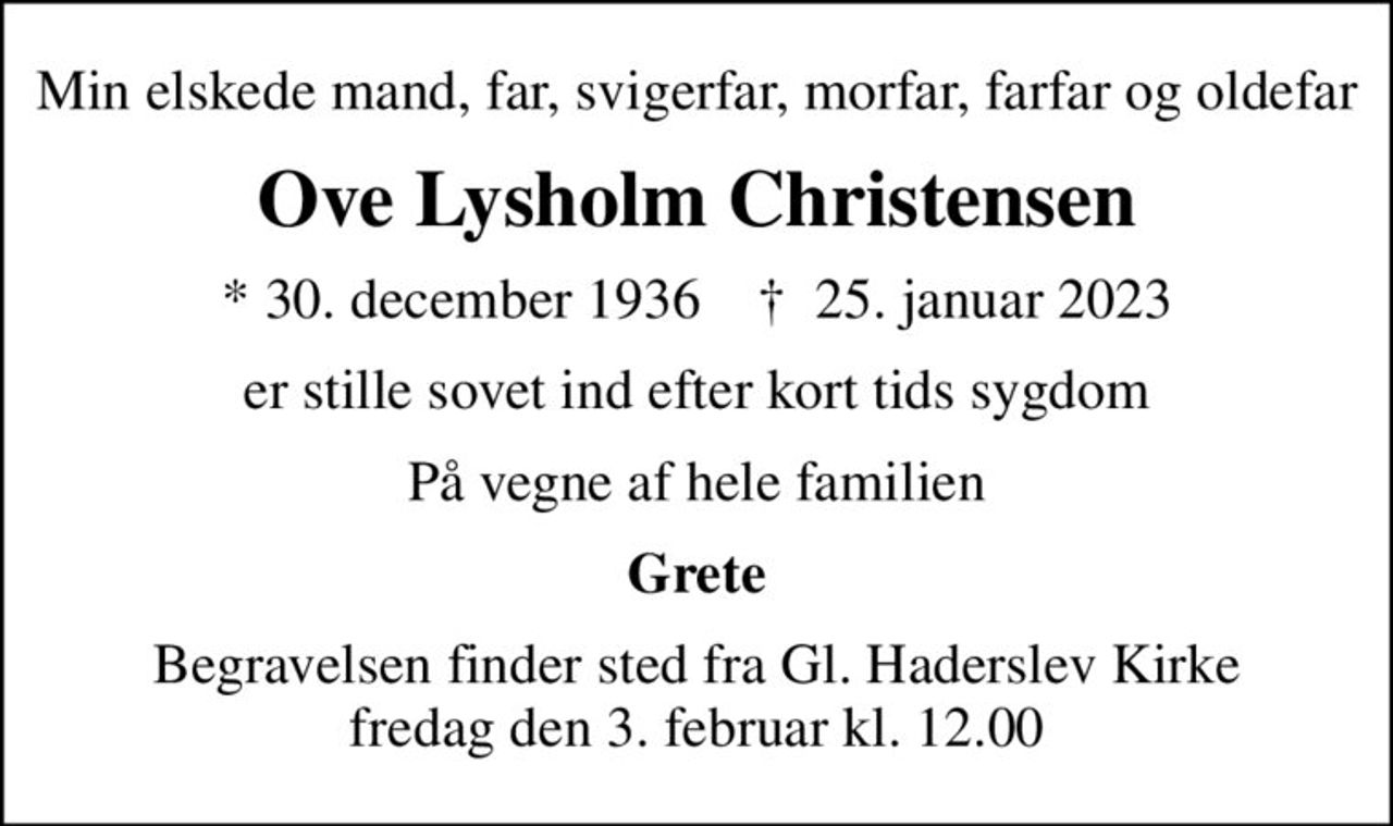 Min elskede mand, far, svigerfar, morfar, farfar og oldefar
Ove Lysholm Christensen
* 30. december 1936    ✝ 25. januar 2023
er stille sovet ind efter kort tids sygdom
På vegne af hele familien
Grete
Begravelsen finder sted fra Gl. Haderslev Kirke  fredag den 3. februar kl. 12.00