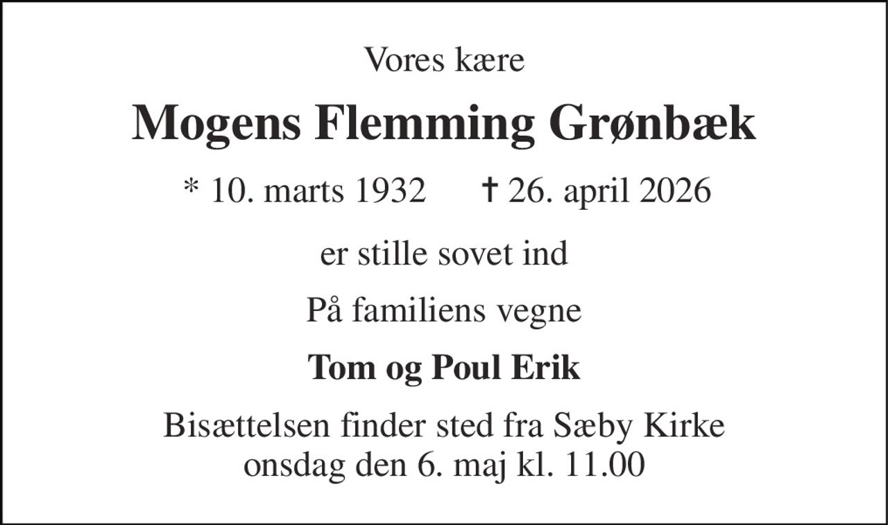 Vores kære 
Mogens Flemming Grønbæk 
*​ 10. marts 1932 
✝​ 26. april 2026​ 
er stille sovet ind 
På familiens vegne 
Tom og Poul Erik 
Bisættelsen finder sted fra Sæby Kirke onsdag den 6. maj kl. 11.00