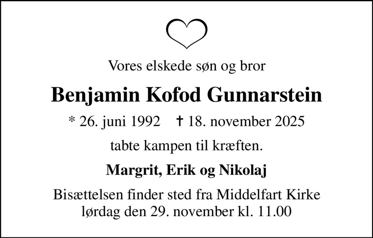 Vores elskede søn og bror
Benjamin Kofod Gunnarstein
* 26. juni 1992    ✝ 18. november 2025
tabte kampen til kræften.
Margrit, Erik og Nikolaj
Bisættelsen finder sted fra Middelfart Kirke  lørdag den 29. november kl. 11.00