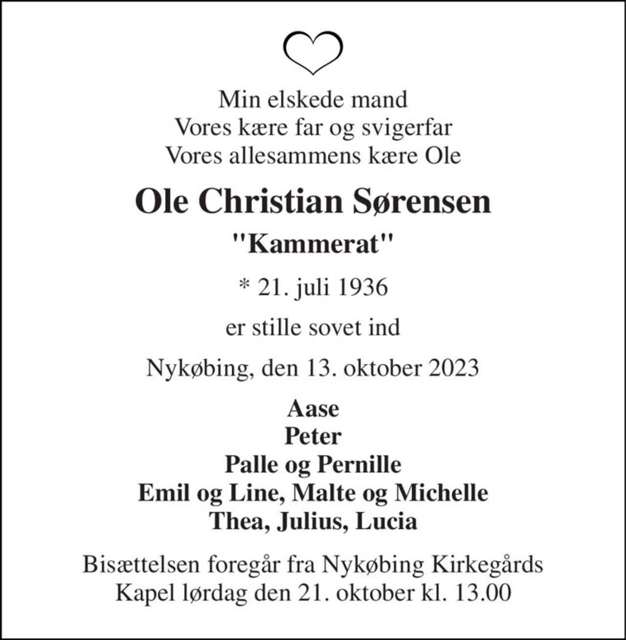 Min elskede mand Vores kære far og svigerfar Vores allesammens kære Ole 
Ole Christian Sørensen 
"Kammerat" 
*​ 21. juli 1936 
er stille sovet ind 
Nykøbing, den 13. oktober 2023 
Aase Peter Palle og Pernille Emil og Line, Malte og Michelle Thea, Julius, Lucia 
Bisættelsen​ foregår fra Nykøbing Kirkegårds​ Kapel lørdag den 21. oktober​ kl. 13.00