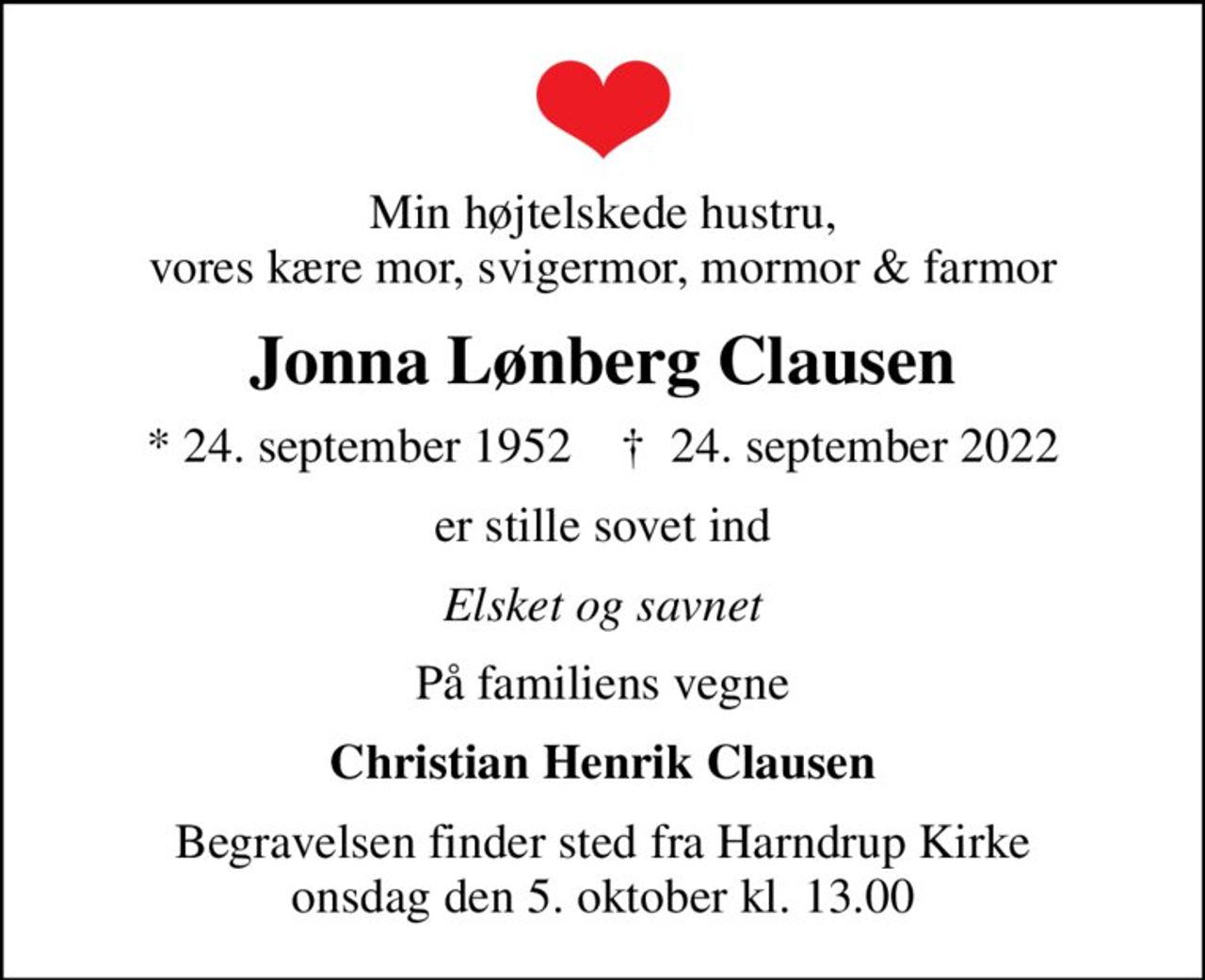 Min højtelskede hustru, vores kære mor, svigermor, mormor & farmor
Jonna Lønberg Clausen
* 24. september 1952    ✝ 24. september 2022
er stille sovet ind
Elsket og savnet
På familiens vegne
Christian Henrik Clausen
Begravelsen finder sted fra Harndrup Kirke  onsdag den 5. oktober kl. 13.00
