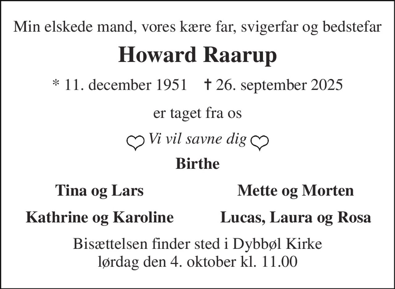 Min elskede mand, vores kære far, svigerfar og bedstefar 
Howard Raarup 
*​ 11. december 1951​    ✝​ 26. september 2025 
er taget fra os 
Vi vil savne dig 
Birthe 
Tina og Lars 
Mette og Morten 
Kathrine og Karoline 
Lucas, Laura og Rosa 
Bisættelsen​ finder sted i Dybbøl Kirke​ lørdag den 4. oktober​ kl. 11.00