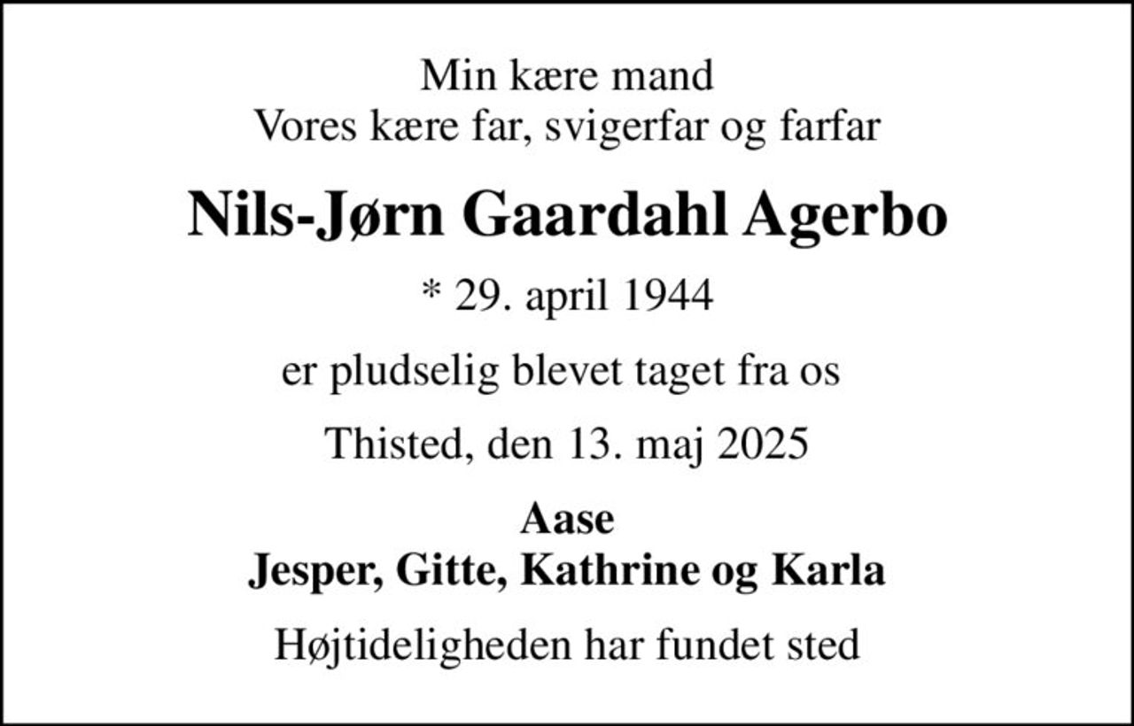 Min kære mand Vores kære far, svigerfar og farfar
Nils-Jørn Gaardahl Agerbo
* 29. april 1944
er pludselig blevet taget fra os 
Thisted, den 13. maj 2025
Aase Jesper, Gitte, Kathrine og Karla
Højtideligheden har fundet sted