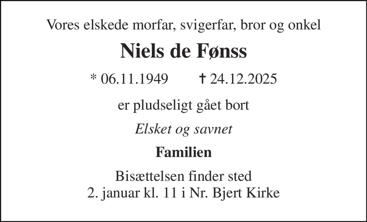 Vores elskede morfar, svigerfar, bror og onkel 
Niels de Fønss 
*​ 06.11.1949        ✝​ 24.12.2025 
er pludseligt gået bort 
Elsket og savnet 
Familien 
Bisættelsen finder sted 2. januar kl. 11.00 i Nr. Bjert Kirke