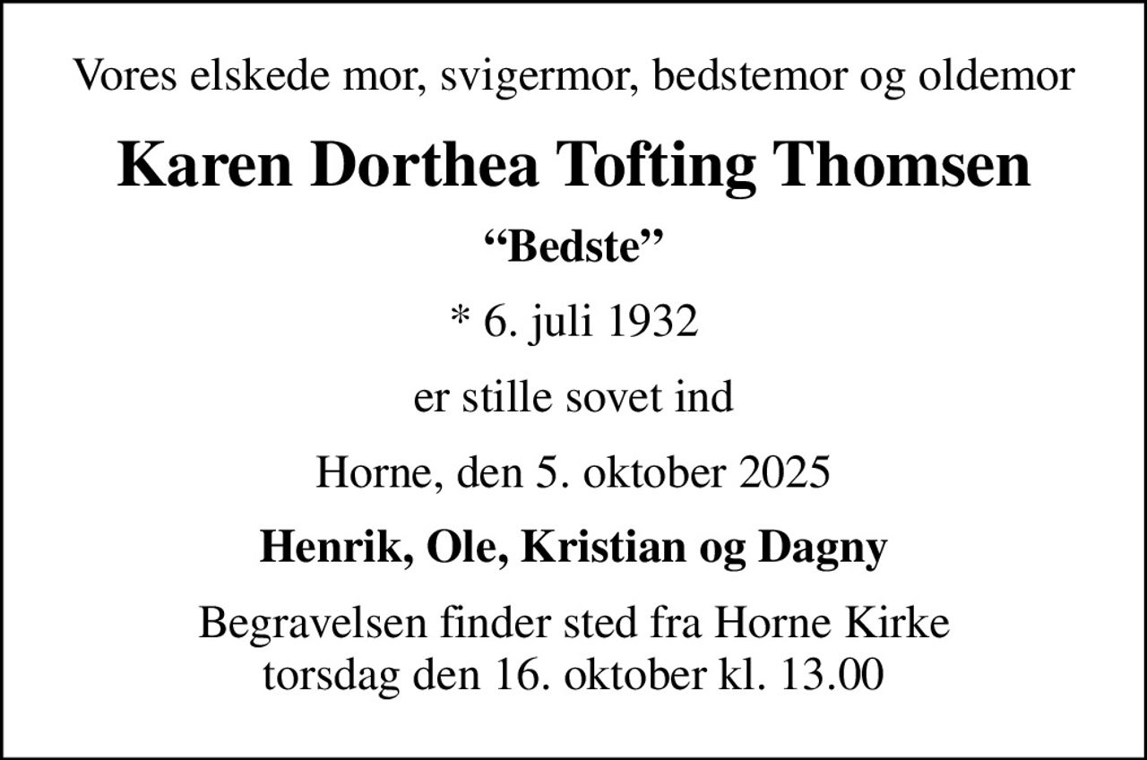 Vores elskede mor, svigermor, bedstemor og oldemor
Karen Dorthea Tofting Thomsen
Bedste
* 6. juli 1932
er stille sovet ind
Horne, den 5. oktober 2025
Henrik, Ole, Kristian og Dagny
Begravelsen finder sted fra Horne Kirke  torsdag den 16. oktober kl. 13.00