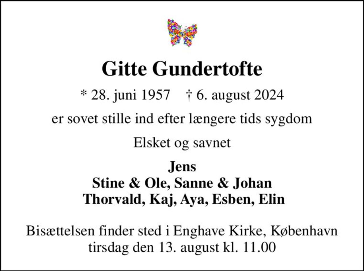 Gitte Gundertofte
* 28. juni 1957    ✝ 6. august 2024
er sovet stille ind efter længere tids sygdom
Elsket og savnet
Jens Stine & Ole, Sanne & Johan  Thorvald, Kaj, Aya, Esben, Elin
Bisættelsen finder sted i Enghave Kirke, København  tirsdag den 13. august kl. 11.00