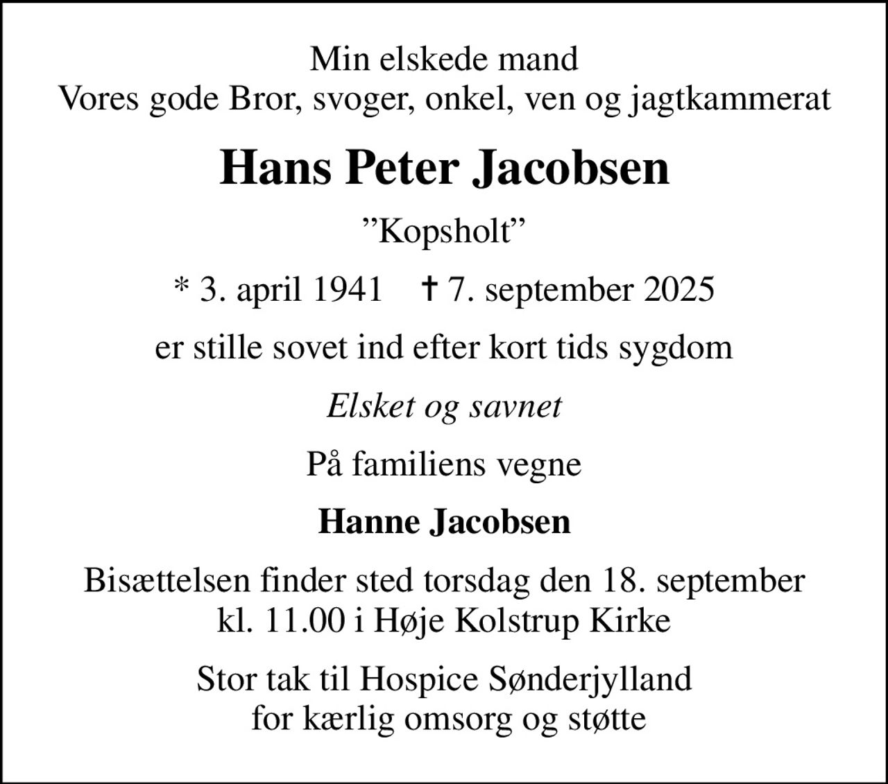 Min elskede mand Vores gode Bror, svoger, onkel, ven og jagtkammerat
Hans Peter Jacobsen
Kopsholt
* 3. april 1941    ✝ 7. september 2025
er stille sovet ind efter kort tids sygdom
Elsket og savnet
På familiens vegne
Hanne Jacobsen
Bisættelsen finder sted torsdag den 18. september kl. 11.00 i Høje Kolstrup Kirke
Stor tak til Hospice Sønderjylland  for kærlig omsorg og støtte