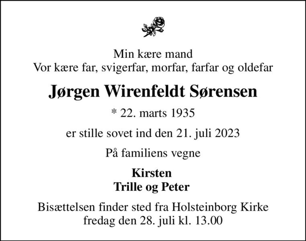 Min kære mand Vor kære far, svigerfar, morfar, farfar og oldefar
Jørgen Wirenfeldt Sørensen
* 22. marts 1935
er stille sovet ind den 21. juli 2023
På familiens vegne
Kirsten  Trille og Peter 
Bisættelsen finder sted fra Holsteinborg Kirke  fredag den 28. juli kl. 13.00
