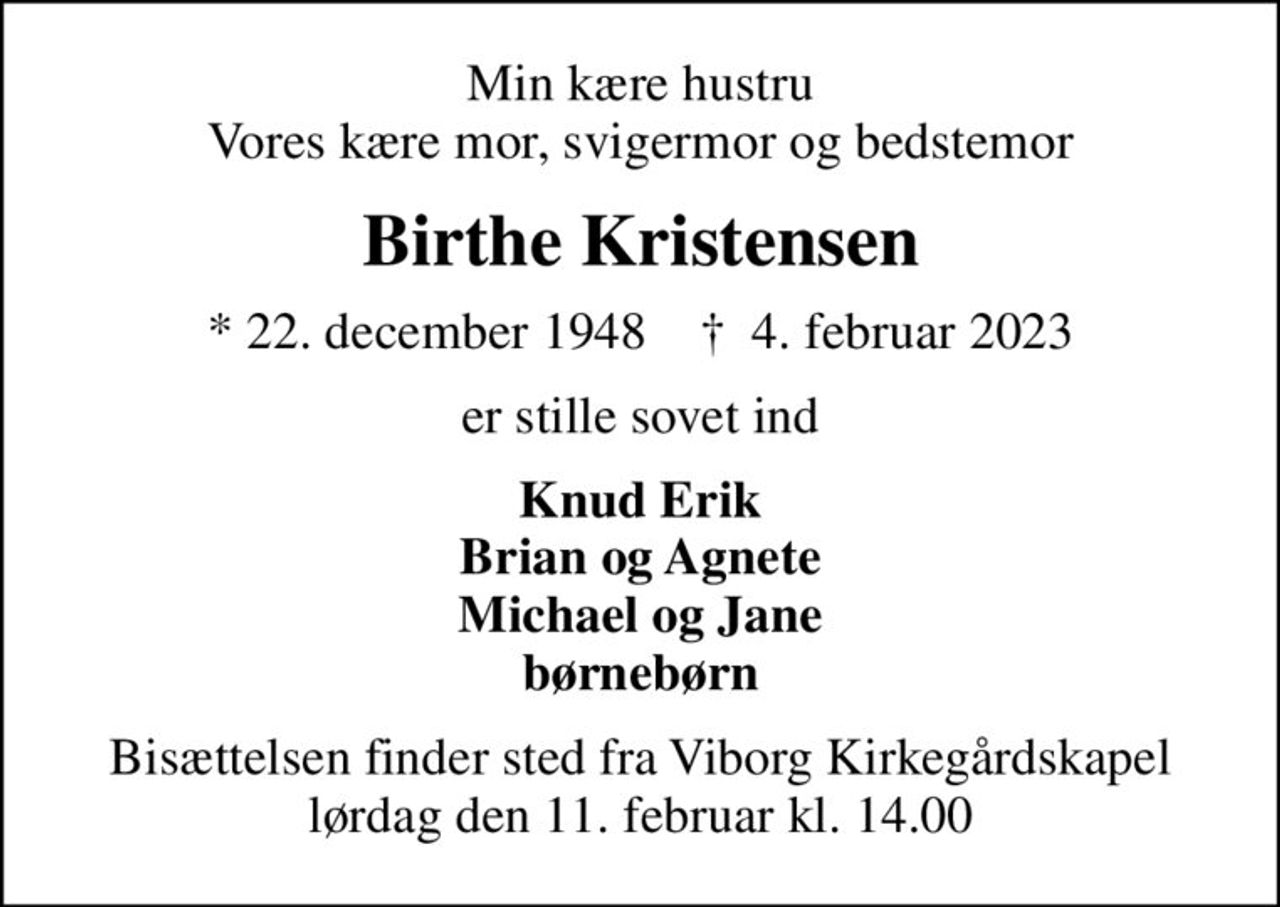 Min kære hustru Vores kære mor, svigermor og bedstemor
Birthe Kristensen
* 22. december 1948    ✝ 4. februar 2023
er stille sovet ind
Knud Erik Brian og Agnete Michael og Jane børnebørn
Bisættelsen finder sted fra Viborg Kirkegårdskapel  lørdag den 11. februar kl. 14.00