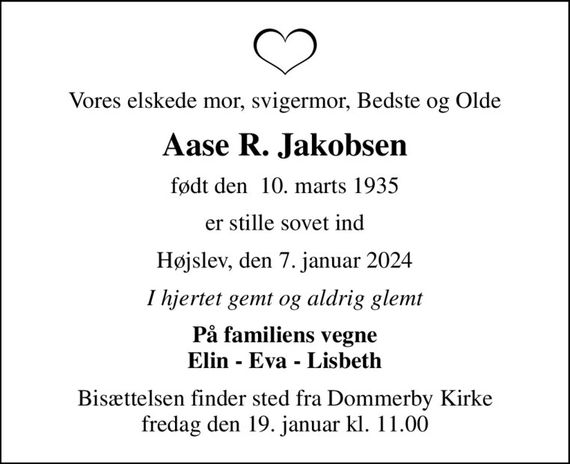 Vores elskede mor, svigermor, Bedste og Olde
Aase R. Jakobsen
født den  10. marts 1935
er stille sovet ind
Højslev, den 7. januar 2024
I hjertet gemt og aldrig glemt
På familiens vegne Elin - Eva - Lisbeth
Bisættelsen finder sted fra Dommerby Kirke  fredag den 19. januar kl. 11.00