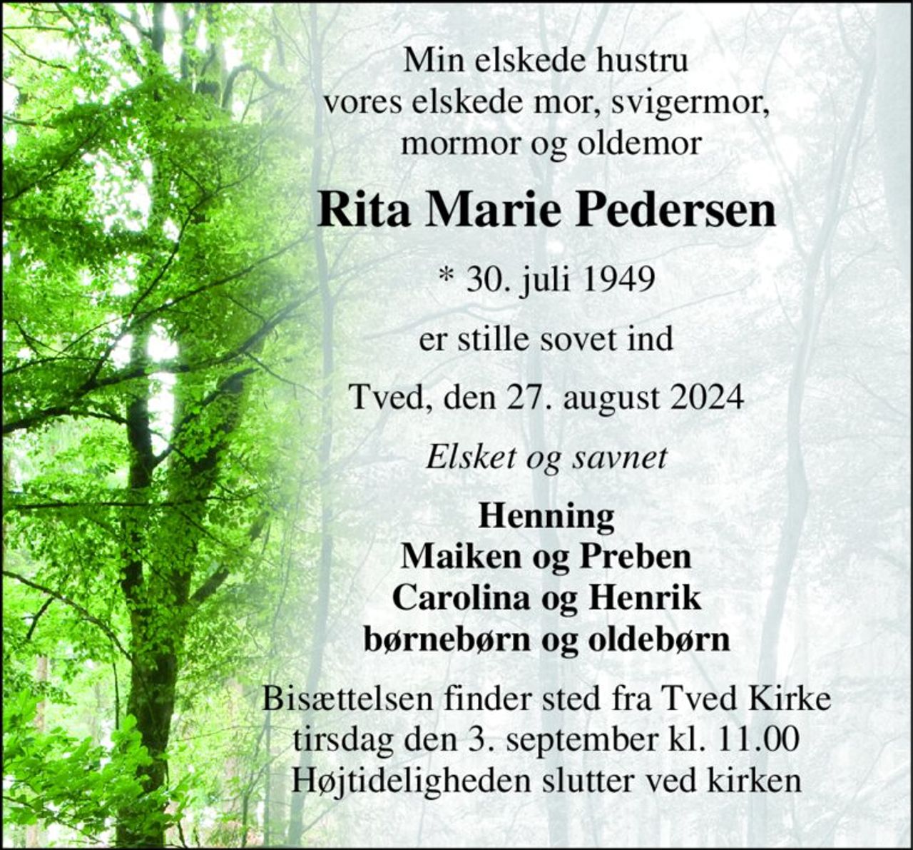 Min elskede hustru vores elskede mor, svigermor,  mormor og oldemor 
Rita Marie Pedersen 
*​ 30. juli 1949 
er stille sovet ind 
Tved, den 27. august 2024 
Elsket og savnet 
Henning Maiken og Preben Carolina og Henrik børnebørn og oldebørn 
Bisættelsen​ finder sted fra Tved Kirke​ tirsdag den 3. september​ kl. 11.00 Højtideligheden slutter ved kirken