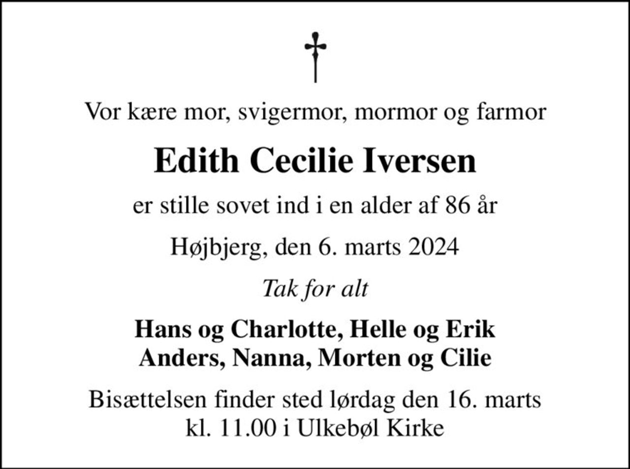 Vor kære mor, svigermor, mormor og farmor
Edith Cecilie Iversen
er stille sovet ind i en alder af 86 år
Højbjerg, den 6. marts 2024
Tak for alt
Hans og Charlotte, Helle og Erik Anders, Nanna, Morten og Cilie
Bisættelsen finder sted lørdag den 16. marts kl. 11.00 i Ulkebøl Kirke