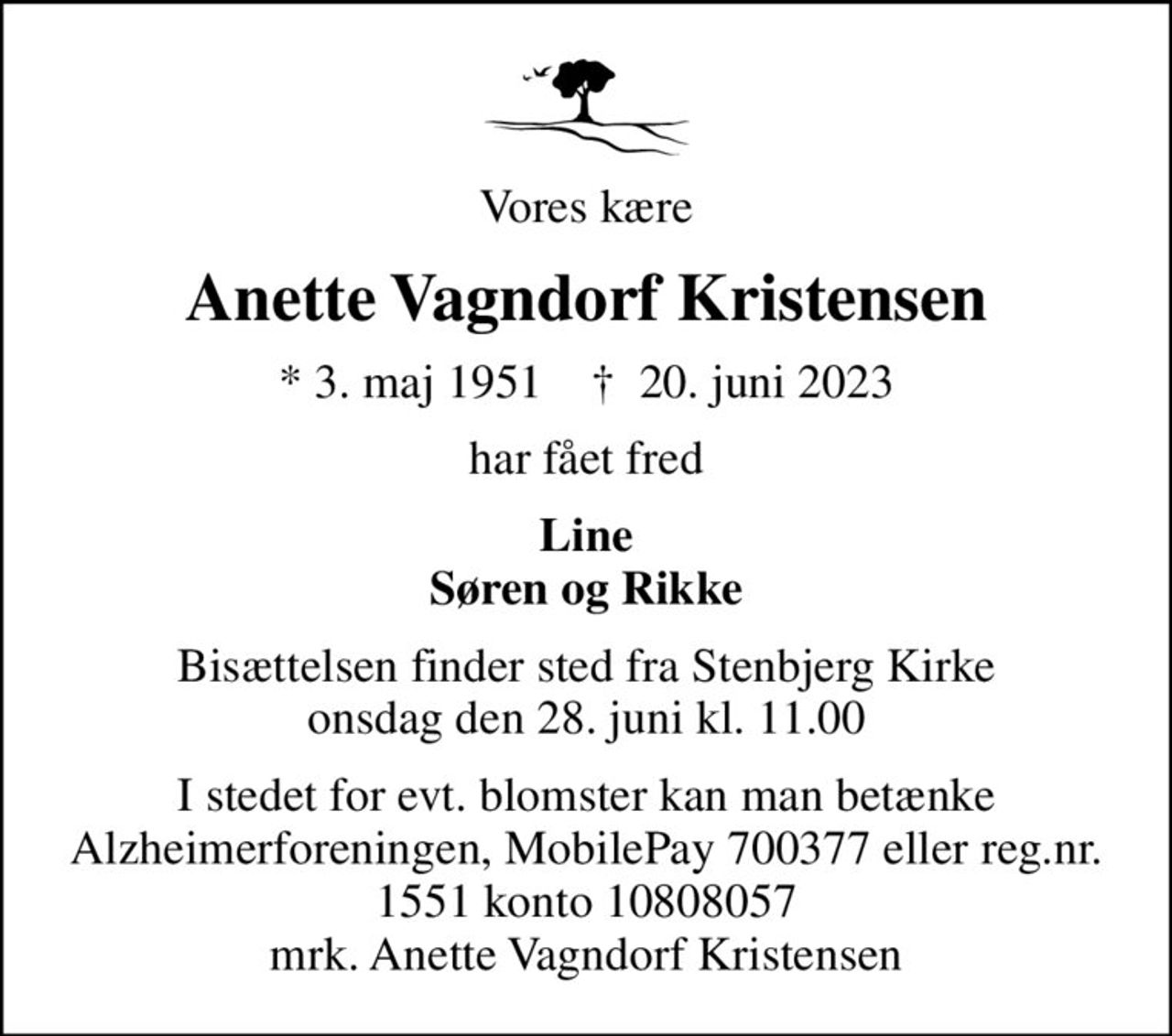 Vores kære
Anette Vagndorf Kristensen
* 3. maj 1951    ✝ 20. juni 2023
har fået fred
Line Søren og Rikke
Bisættelsen finder sted fra Stenbjerg Kirke  onsdag den 28. juni kl. 11.00 
I stedet for evt. blomster kan man betænke
					Alzheimerforeningen reg.nr.1551konto10808057mrk. Anette Vagndorf
					Kristensen