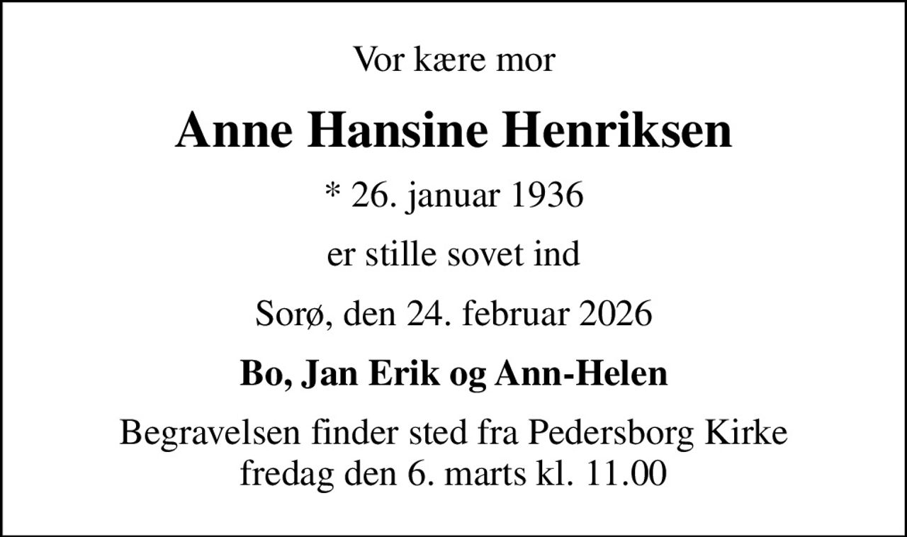 Vor kære mor
Anne Hansine Henriksen
* 26. januar 1936
er stille sovet ind
Sorø, den 24. februar 2026
Bo, Jan Erik og Ann-Helen
Begravelsen finder sted fra Pedersborg Kirke  fredag den 6. marts kl. 11.00