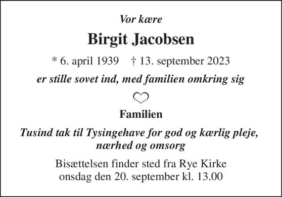 Vor kære 
Birgit Jacobsen 
*&#x200B; 6. april 1939&#x200B;    &#x271D;&#x200B; 13. september 2023 
er stille sovet ind, med familien omkring sig 
Familien 
Tusind tak til Tysingehave for god og kærlig pleje,  nærhed og omsorg 
Bisættelsen&#x200B; finder sted fra Rye Kirke&#x200B; onsdag den 20. september&#x200B; kl. 13.00