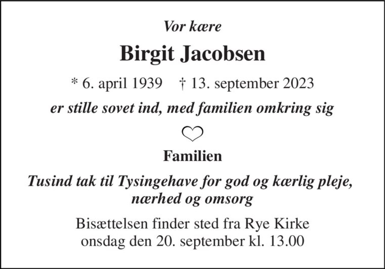 Vor kære 
Birgit Jacobsen 
*​ 6. april 1939​    ✝​ 13. september 2023 
er stille sovet ind, med familien omkring sig 
Familien 
Tusind tak til Tysingehave for god og kærlig pleje,  nærhed og omsorg 
Bisættelsen​ finder sted fra Rye Kirke​ onsdag den 20. september​ kl. 13.00